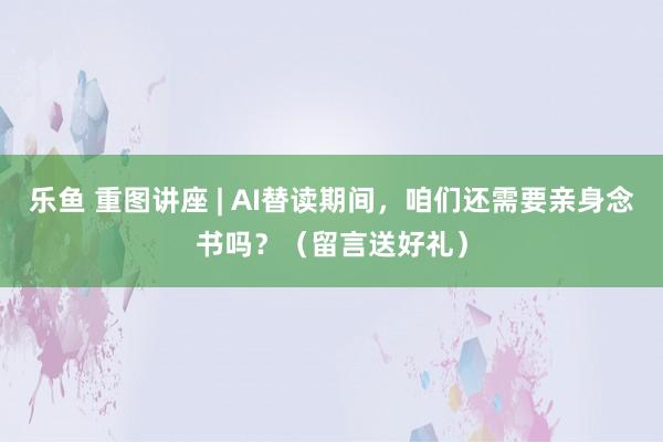 乐鱼 重图讲座 | AI替读期间，咱们还需要亲身念书吗？（留言送好礼）