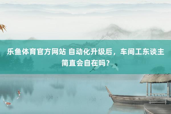 乐鱼体育官方网站 自动化升级后，车间工东谈主简直会自在吗？