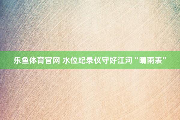 乐鱼体育官网 水位纪录仪守好江河“晴雨表”