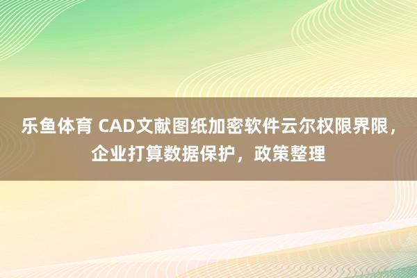 乐鱼体育 CAD文献图纸加密软件云尔权限界限，企业打算数据保护，政策整理