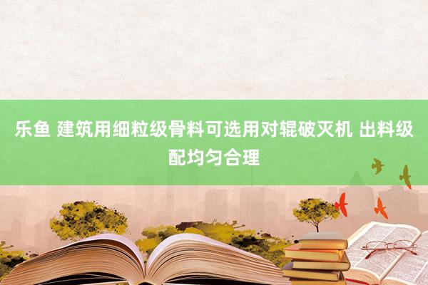 乐鱼 建筑用细粒级骨料可选用对辊破灭机 出料级配均匀合理
