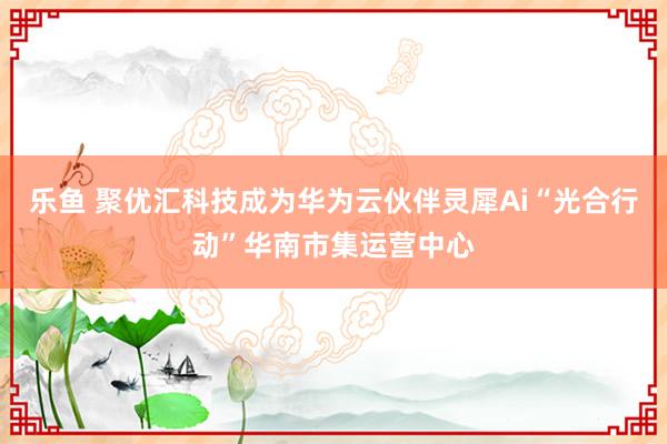 乐鱼 聚优汇科技成为华为云伙伴灵犀Ai“光合行动”华南市集运营中心