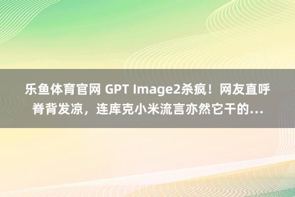 乐鱼体育官网 GPT Image2杀疯！网友直呼脊背发凉，连库克小米流言亦然它干的…