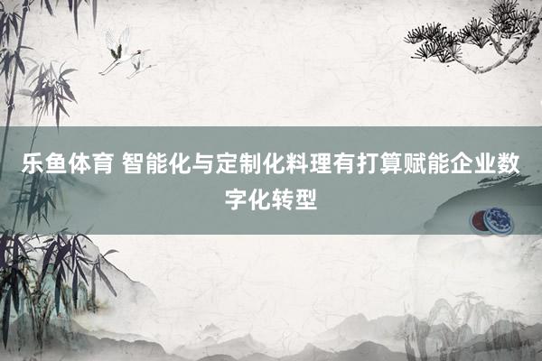乐鱼体育 智能化与定制化料理有打算赋能企业数字化转型