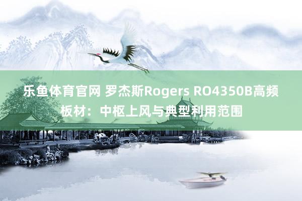 乐鱼体育官网 罗杰斯Rogers RO4350B高频板材：中枢上风与典型利用范围