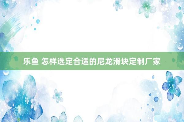 乐鱼 怎样选定合适的尼龙滑块定制厂家