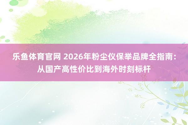乐鱼体育官网 2026年粉尘仪保举品牌全指南：从国产高性价比到海外时刻标杆