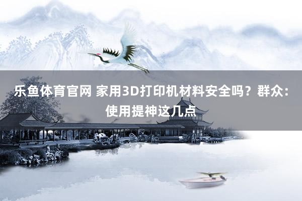 乐鱼体育官网 家用3D打印机材料安全吗？群众：使用提神这几点