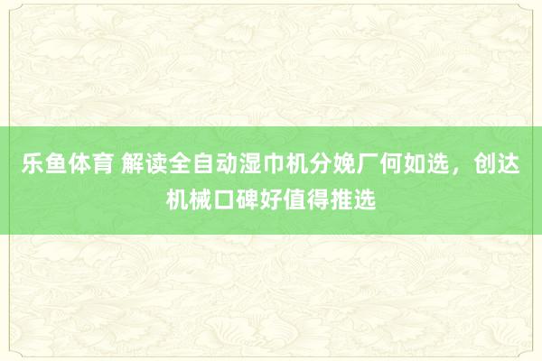 乐鱼体育 解读全自动湿巾机分娩厂何如选，创达机械口碑好值得推选
