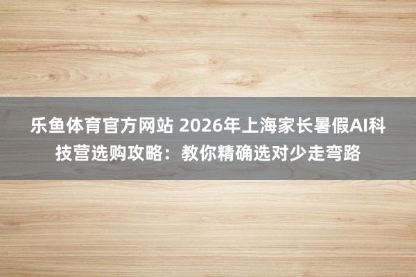 乐鱼体育官方网站 2026年上海家长暑假AI科技营选购攻略：教你精确选对少走弯路