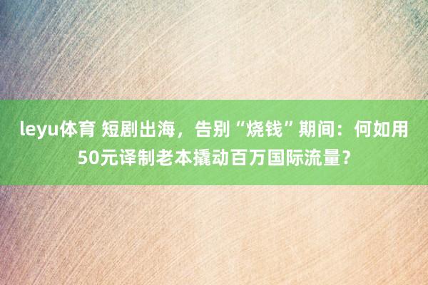leyu体育 短剧出海，告别“烧钱”期间：何如用50元译制老本撬动百万国际流量？