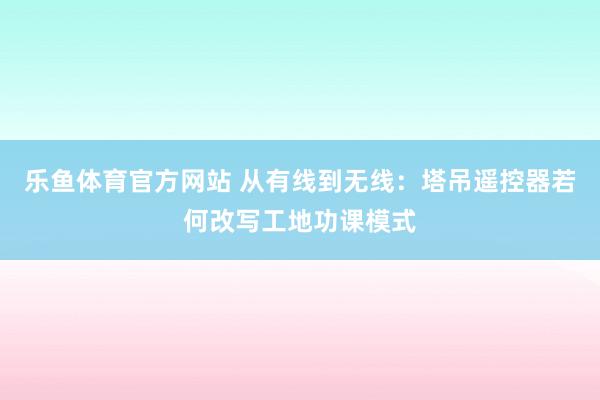 乐鱼体育官方网站 从有线到无线：塔吊遥控器若何改写工地功课模式