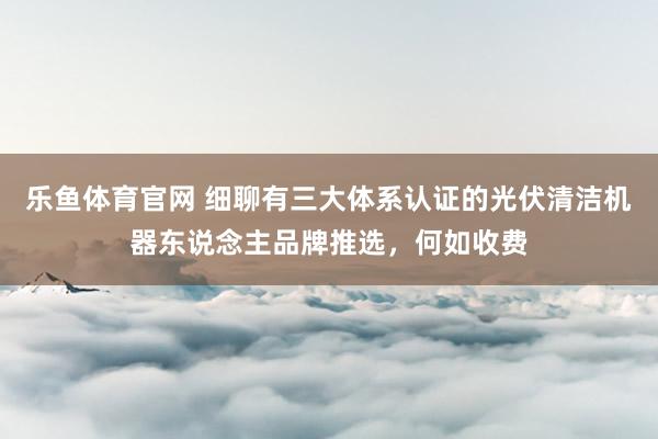 乐鱼体育官网 细聊有三大体系认证的光伏清洁机器东说念主品牌推选，何如收费