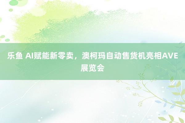 乐鱼 AI赋能新零卖，澳柯玛自动售货机亮相AVE展览会