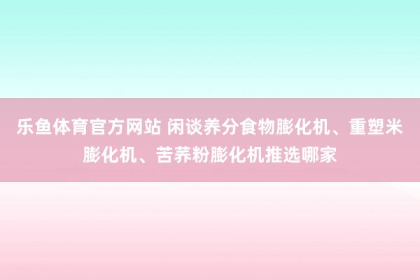 乐鱼体育官方网站 闲谈养分食物膨化机、重塑米膨化机、苦荞粉膨化机推选哪家