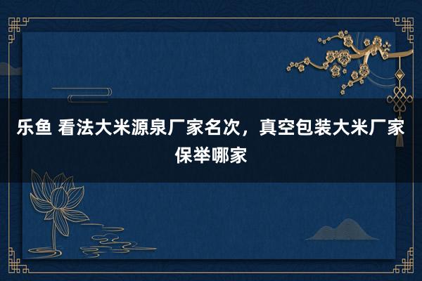 乐鱼 看法大米源泉厂家名次，真空包装大米厂家保举哪家