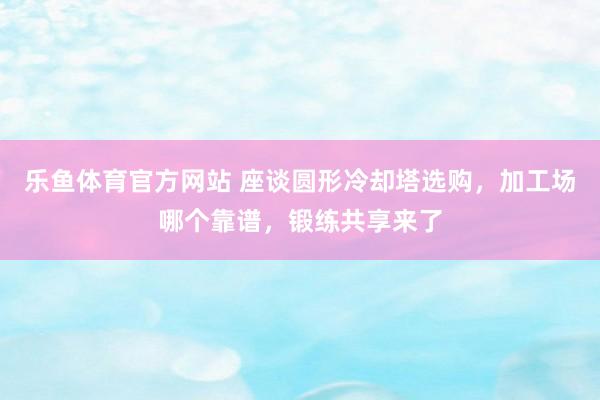 乐鱼体育官方网站 座谈圆形冷却塔选购，加工场哪个靠谱，锻练共享来了