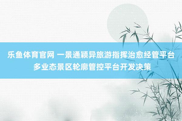 乐鱼体育官网 一景通颖异旅游指挥治愈经管平台 多业态景区轮廓管控平台开发决策