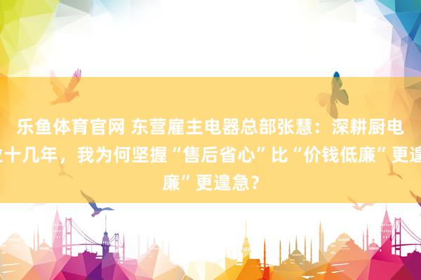 乐鱼体育官网 东营雇主电器总部张慧：深耕厨电行业十几年，我为何坚握“售后省心”比“价钱低廉”更遑急？