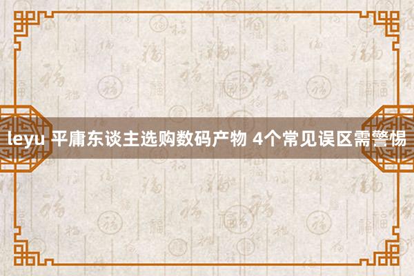 leyu 平庸东谈主选购数码产物 4个常见误区需警惕