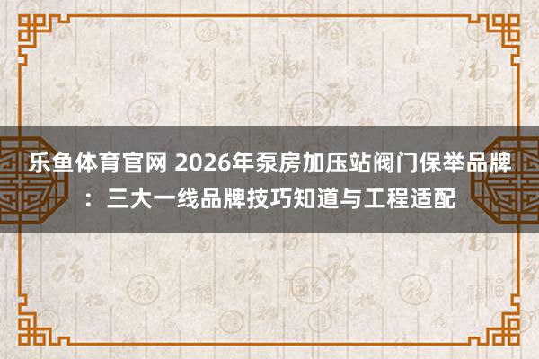 乐鱼体育官网 2026年泵房加压站阀门保举品牌：三大一线品牌技巧知道与工程适配