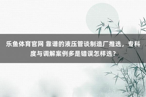 乐鱼体育官网 靠谱的液压管谈制造厂推选，专科度与调解案例多是错误怎样选？