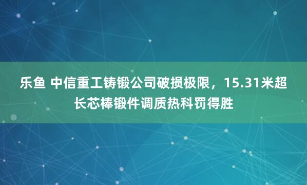 乐鱼 中信重工铸锻公司破损极限，15.31米超长芯棒锻件调质热科罚得胜