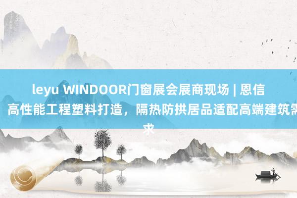 leyu WINDOOR门窗展会展商现场 | 恩信格：高性能工程塑料打造，隔热防拱居品适配高端建筑需求