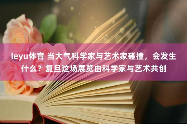 leyu体育 当大气科学家与艺术家碰撞，会发生什么？复旦这场展览由科学家与艺术共创