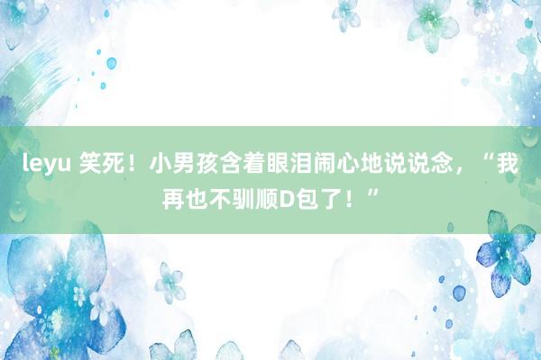 leyu 笑死！小男孩含着眼泪闹心地说说念，“我再也不驯顺D包了！”