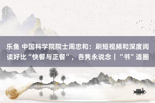 乐鱼 中国科学院院士周忠和：刷短视频和深度阅读好比“快餐与正餐”，各隽永说念｜“书”适圈