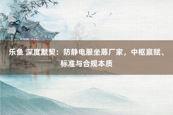 乐鱼 深度默契：防静电服坐蓐厂家，中枢禀赋、标准与合规本质
