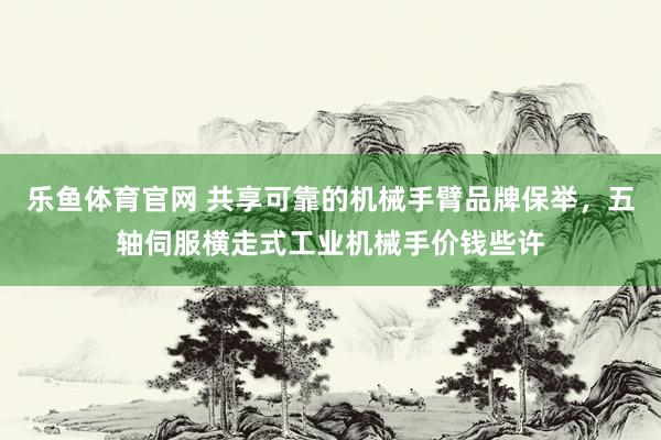 乐鱼体育官网 共享可靠的机械手臂品牌保举，五轴伺服横走式工业机械手价钱些许