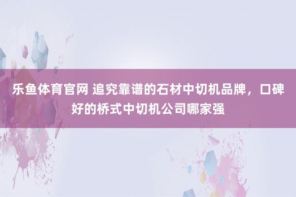 乐鱼体育官网 追究靠谱的石材中切机品牌，口碑好的桥式中切机公司哪家强