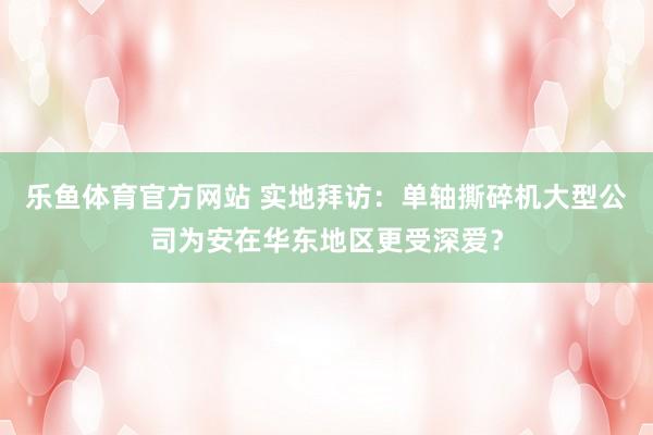 乐鱼体育官方网站 实地拜访：单轴撕碎机大型公司为安在华东地区更受深爱？
