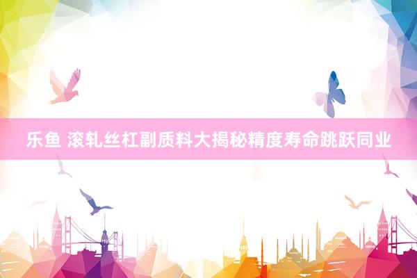 乐鱼 滚轧丝杠副质料大揭秘精度寿命跳跃同业