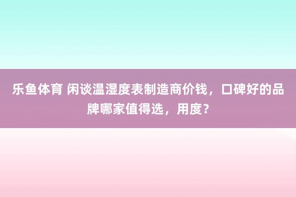 乐鱼体育 闲谈温湿度表制造商价钱，口碑好的品牌哪家值得选，用度？