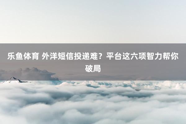 乐鱼体育 外洋短信投递难？平台这六项智力帮你破局