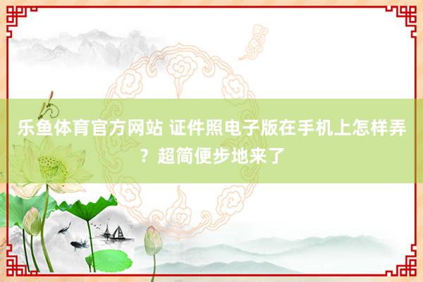 乐鱼体育官方网站 证件照电子版在手机上怎样弄？超简便步地来了