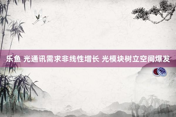 乐鱼 光通讯需求非线性增长 光模块树立空间爆发
