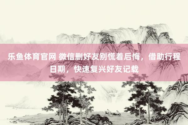 乐鱼体育官网 微信删好友别慌着后悔，借助行程日期，快速复兴好友记载