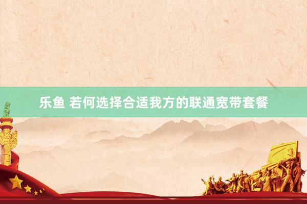 乐鱼 若何选择合适我方的联通宽带套餐