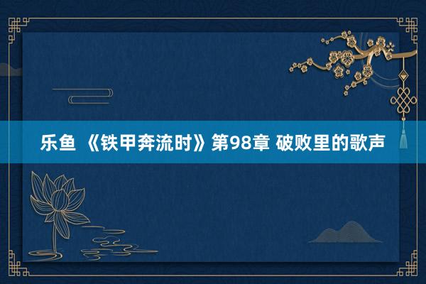 乐鱼 《铁甲奔流时》第98章 破败里的歌声