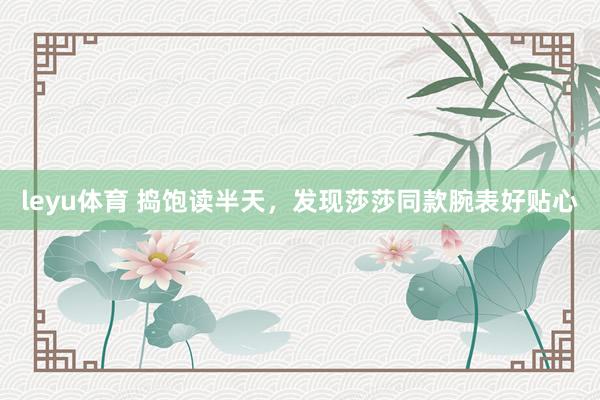 leyu体育 捣饱读半天，发现莎莎同款腕表好贴心