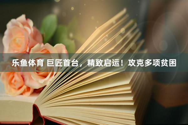 乐鱼体育 巨匠首台，精致启运！攻克多项贫困