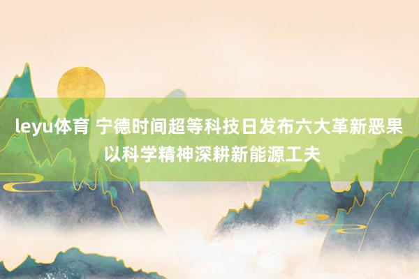 leyu体育 宁德时间超等科技日发布六大革新恶果 以科学精神深耕新能源工夫