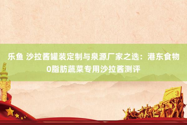 乐鱼 沙拉酱罐装定制与泉源厂家之选：港东食物0脂肪蔬菜专用沙拉酱测评