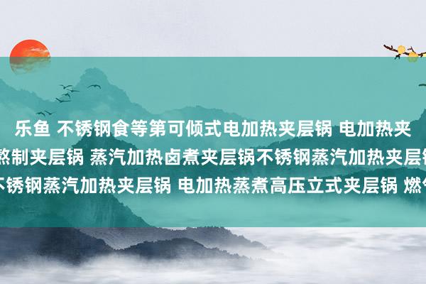 乐鱼 不锈钢食等第可倾式电加热夹层锅 电加热夹层锅 蒸汽夹层锅 鸡汤熬制夹层锅 蒸汽加热卤煮夹层锅不锈钢蒸汽加热夹层锅 电加热蒸煮高压立式夹层锅 燃气蒸煮锅