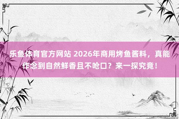乐鱼体育官方网站 2026年商用烤鱼酱料，真能作念到自然鲜香且不呛口？来一探究竟！