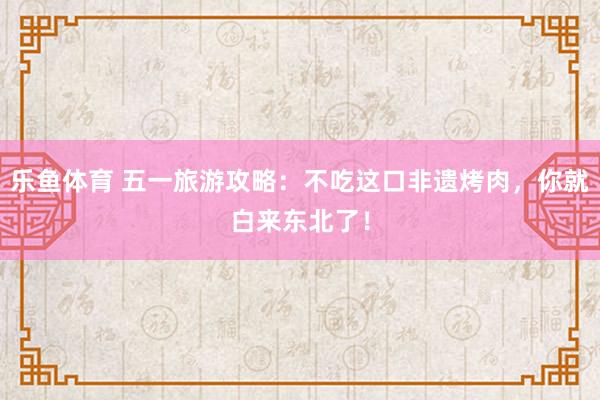 乐鱼体育 五一旅游攻略：不吃这口非遗烤肉，你就白来东北了！
